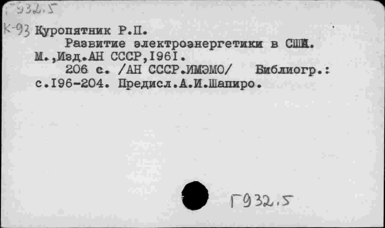 ﻿К "93 Куропятник Р.П.
Развитие электроэнергетики в СШ. М.,Изд.АН СССР,1961.
206 с. /АН СССР.ИМЭМО/ Библиогр.: с.196-204. Предисл.А.И.Шапиро.
ф Г93Х.Т